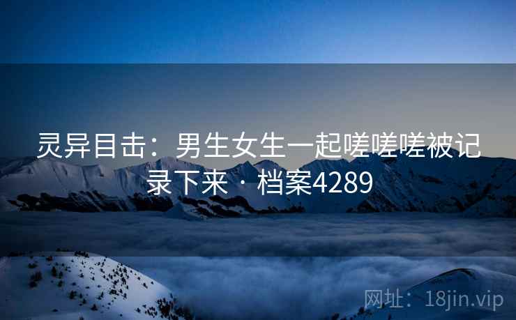 灵异目击：男生女生一起嗟嗟嗟被记录下来 · 档案4289