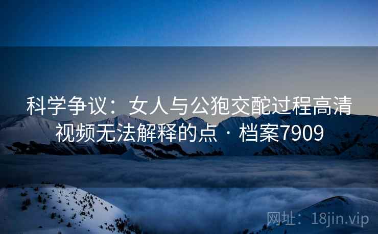 科学争议：女人与公狍交酡过程高清视频无法解释的点 · 档案7909