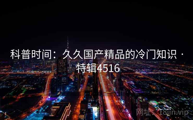 科普时间：久久国产精品的冷门知识 · 特辑4516
