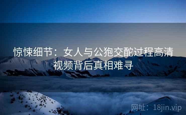 惊悚细节：女人与公狍交酡过程高清视频背后真相难寻