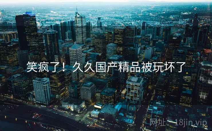 笑疯了！久久国产精品被玩坏了