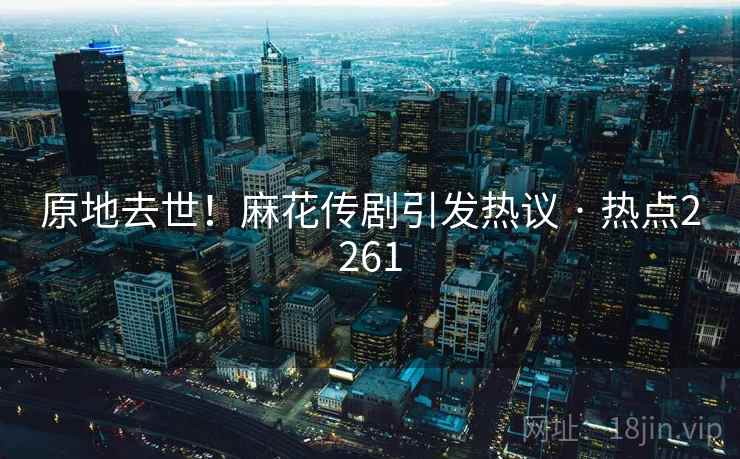 原地去世！麻花传剧引发热议 · 热点2261