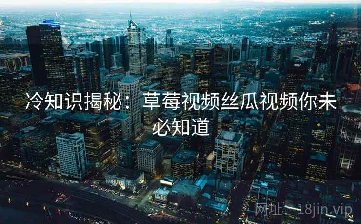 冷知识揭秘：草莓视频丝瓜视频你未必知道