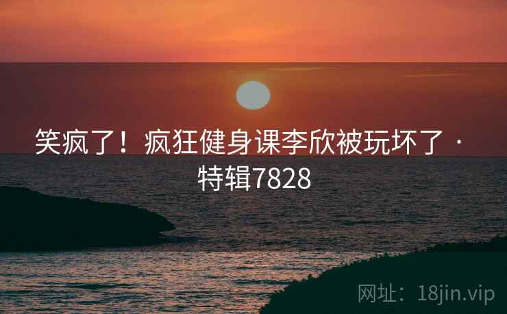 笑疯了！疯狂健身课李欣被玩坏了 · 特辑7828