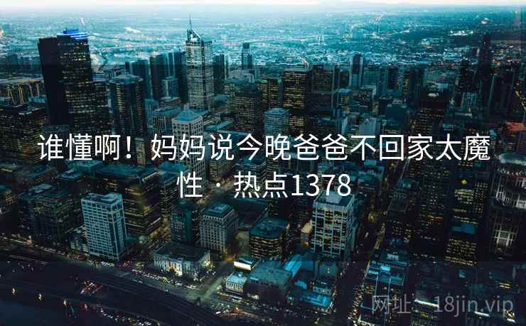 谁懂啊!妈妈说今晚爸爸不回家太魔性 · 热点1378 谁懂啊!妈妈说今晚爸爸不回家太魔性 · 热点1378