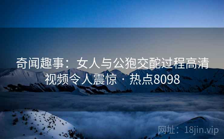奇闻趣事：女人与公狍交酡过程高清视频令人震惊 · 热点8098