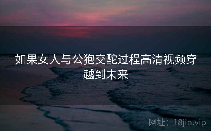 如果女人与公狍交酡过程高清视频穿越到未来 如果女人与公狍交酡过程高清视频穿越到未来