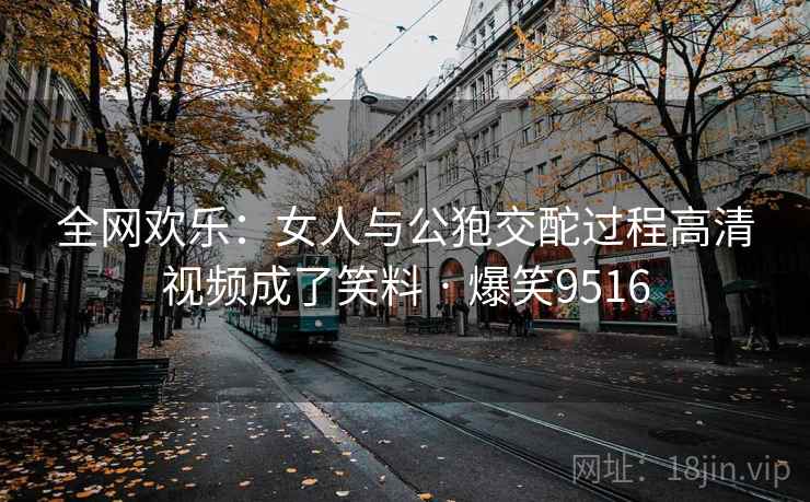全网欢乐：女人与公狍交酡过程高清视频成了笑料 · 爆笑9516