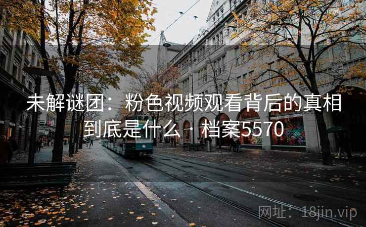 未解谜团:粉色视频观看背后的真相到底是什么 · 档案5570 未解谜团:粉色视频观看背后的真相到底是什么 · 档案5570