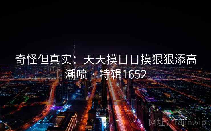 奇怪但真实：天天摸日日摸狠狠添高潮喷 · 特辑1652