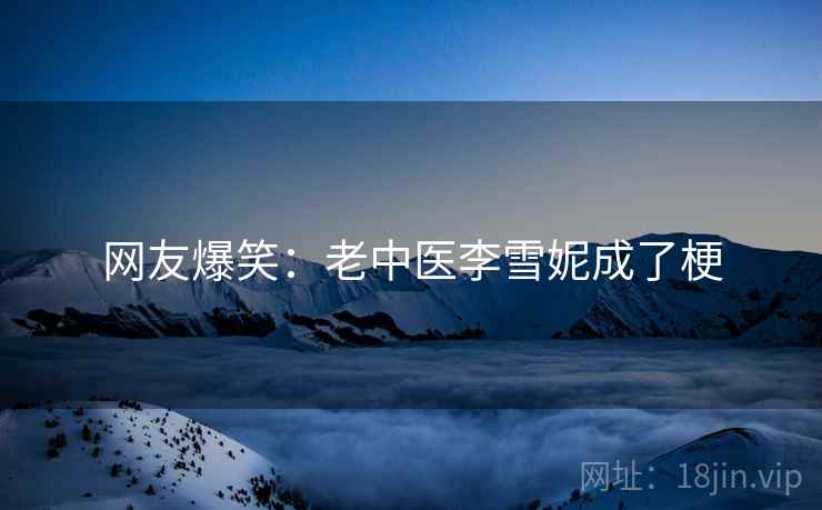 网友爆笑:老中医李雪妮成了梗 网友爆笑:老中医李雪妮成了梗