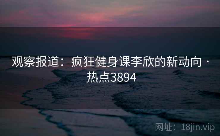 观察报道：疯狂健身课李欣的新动向 · 热点3894